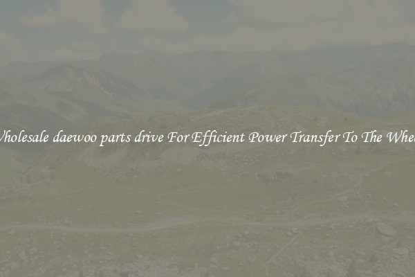 Wholesale daewoo parts drive For Efficient Power Transfer To The Wheels