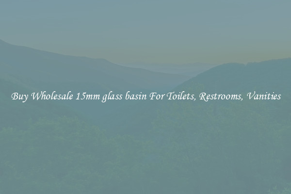Buy Wholesale 15mm glass basin For Toilets, Restrooms, Vanities