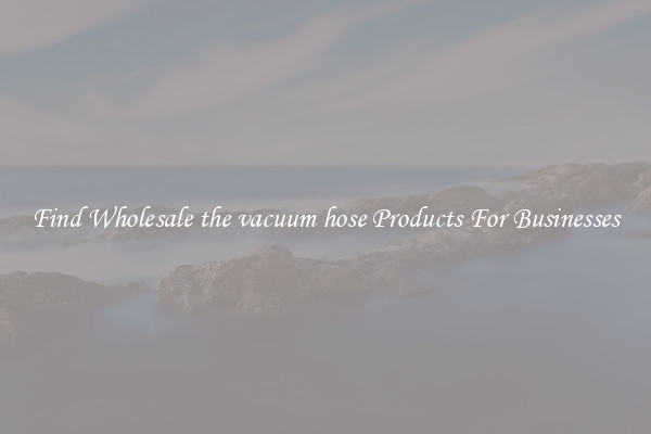 Find Wholesale the vacuum hose Products For Businesses